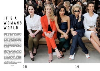 18 19
i t ’ s a
w o m a n s
w o r l d
Despite our male consumers increasing
interest in fashion, the industry is
still heavily female orientated. The
abundance of information accessible to
women is incomparable to that available
for men. Through primary research
talking to our student consumer, they
all agreed the industry was focused
on females with one consumer stating
how the high street is dominated with
women’s stores causing them resort to
the Internet to buy their clothes (see
Appendix 3).
Regardless to this, men’s spend on
clothing is actually expected to be a
long-term trend, with analyst Verdict
Retail predicting the total market value
will rise 25.7% by 2019, compared to
23.7% for womenswear (Geoghegan
and Johnstone, 2014). This statistic
demonstrates that they are spending
more money than the opposite sex on
shopping, proving that there is a strong
fashion-conscious consumer therefore
supporting our proposed idea.
 