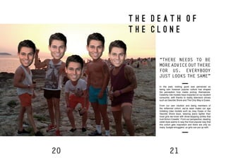 20 21
T H E D E A T H O F
T H E C L O N E
In the past, looking good was perceived as
being vain however popular culture has shaped
the perception how males portray themselves.
Celebrity role models have impacted on our student
consumer, with thanks to reality television shows
such as Geordie Shore and The Only Way is Essex.
From our own intuition and being members of
the millennial cohort, we’ve seen males our age
imitating roles models such as Joey Essex or the
Geordie Shore boys, wearing jeans tighter than
most girls we know with show-stopping smiles that
rival Simon Cowells’. From our perspective, stealing
celeb style seems to way the most popular way that
this cohort gets inspiration and there are only so
many ‘budgie-smugglers’ us girls can put up with.
“THERE NEEDS TO BE
MORE ADVICE OUT THERE
FOR US. EVERYBODY
JUST LOOKS THE SAME”
 