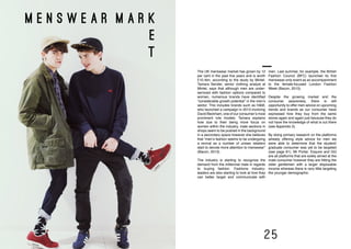 24 25
menswear market
m e n s w e a r m a r k
e
t
men. Last summer, for example, the British
Fashion Council (BFC) launched its first
menswear-only event as an accompaniment
to the female-focused London Fashion
Week (Bacon, 2013).
Despite the growing market and the
consumer awareness, there is still
opportunity to offer men advice on upcoming
trends and brands as our consumer have
expressed how they buy from the same
stores again and again just because they do
not have the knowledge of what is out there
(see Appendix 3).
By doing primary research on the platforms
already offering style advice for men we
were able to determine that the student/
graduate consumer was yet to be targeted
(see page 61). Mr Porter, Esquire and GQ
are all platforms that are solely aimed at the
male consumer however they are hitting the
older gentlemen with a larger disposable
income whereas there is very little targeting
the younger demographic.
The UK menswear market has grown by 12
per cent in the past five years and is worth
£10.4bn, according to the study by Mintel.
Tamara Sender, senior clothing analyst at
Mintel, says that although men are under-
serviced with fashion options compared to
women, numerous brands have identified
“considerable growth potential” in the men’s
sector. This includes brands such as H&M,
who launched a campaign in 2013 involving
David Beckham, one of our consumer’s most
prominent role models. Tamara explains
how due to their being more focus on
women within the industry, male sections in
shops seem to be pushed in the background
in a secondary space however she believes
that “men’s fashion seems to be undergoing
a revival as a number of unisex retailers
start to devote more attention to menswear”
(Bacon, 2013).
The industry is starting to recognize the
demand from the millennial male in regards
to buying fashion. Fashions industry-
leaders are also starting to look at how they
can better target and communicate with
 