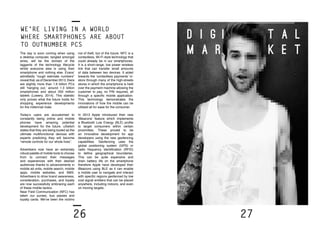 26 27
D I G	 I			 	 T A L
M A R				 K E T
We’re living in a world
where smartphones are about
to outnumber PCs
The day is soon coming when using
a desktop computer, tangled amongst
wires, will be the domain of the
laggards of the technology lifecycle
whilst everyone else is using their
smartphone and nothing else. Evans’
admittedly “rough estimate numbers”
reveal that, as of December 2013, there
are slightly more than 1.6 billion PCs
still ‘hanging out,’ around 1.3 billion
smartphones and about 200 million
tablets (Lowery, 2014). This statistic
only proves what the future holds for
shopping experience developments
for the millennial male.
Today’s users are accustomed to
constantly being online and mobile
phones have amazing potential
development for the future. uSwitch
states that they are being touted as the
ultimate multifunctional devices with
experts predicting they will become
“remote controls for our whole lives”.
Advertisers now have an extremely
robust palette of mobile tools to choose
from to connect their messages
and experiences with their desired
audiences thanks to advancements in
mobile ad units, mobile search, mobile
apps, mobile websites, and SMS.
Advertisers to drive brand awareness,
consideration, purchases, and loyalty
are now successfully embracing each
of these mobile tactics.
Near Field Communication (NFC) has
taken our purses, bus passes and
loyalty cards. We’ve been the victims
not of theft, but of the future. NFC is a
contactless, Wi-Fi style technology that
could already be in our smartphones.
It is a short-range, low power wireless
link that can transfer small amounts
of data between two devices. It aided
towards the ‘contactless payments’ in-
store through many of the high-streets
stores in which the smartphone is held
over the payment machine allowing the
customer to pay, no PIN required, all
through a specific mobile application.
This technology demonstrates the
innovations of how the mobile can be
utilised all for ease for the consumer.
In 2013 Apple introduced their new
‘iBeacons’ feature which implements
a Bluetooth Low Energy (BLE) profile
to target consumers within certain
proximities. These proved to be
an innovative development for app
developers using the new geofencing
capabilities. Geofencing uses the
global positioning system (GPS) or
radio frequency identification (RFID)
to define geographical boundaries.
This can be quite expensive and
drain battery life on the smartphone
therefore Apple have developed their
iBeacons using BLE as it can enable
a mobile user to navigate and interact
with specific regions geofenced by low
cost signal emitters that can be placed
anywhere, including indoors, and even
on moving targets.
 