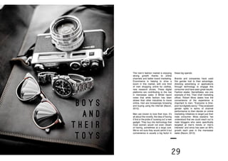 28 29
B O Y S
A N D
T H E I R
T O Y S
The men’s fashion market is enjoying
strong growth thanks to online
channels and better brand marketing.
Ecommerce is helping to drive a
boom in this market, with one third
of men shopping online for clothes,
new research shows. These digital
platforms are contributing to the rise
in menswear sales. A Mintel report
notes that while fashion has been
slower than other industries to move
online, men are increasingly browsing
and buying using the Internet (Bacon,
2013).
Men are known to love their toys. It’s
all about the novelty, the idea of having
it first or the pride of ‘sussing out’ a new
gadget. They buy into technology that
most women would not even dream
of having, sometimes at a large cost.
We’re not sure they would admit it but
convenience is usually a big factor in
these big spends.
Brands and companies have used
this gender trait to their advantage,
directing advertising or applications
through technology to engage this
consumer and have seen great results.
Fashion etailer, SecretSales, are one
example of this. Their chief marketing
officer, Robert Moss states how the
convenience of the experience is
important to men, “Everyone is time-
poor but digitally savvy.” They analysed
gender splits in terms of channel
performance to then decide on online
marketing initiatives to target just their
male consumer. Moss explains “we
understood that we could reach out to
male bloggers who were specifically
targeted at men’s trends or men’s
interests” and since has seen an 80%
growth each year in the menswear
sales (Bacon, 2013).
 