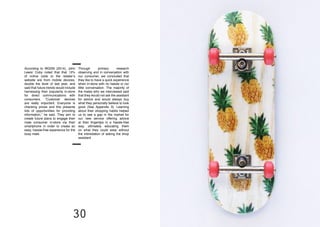 30 31
According to WGSN (2014), John
Lewis’ Coby noted that that 12%
of online visits to the retailer’s
website are from mobile devices,
double the level of last year, and
said that future trends would include
harnessing their popularity in-store
for direct communications with
consumers. “Customer devices
are really important. Everyone is
checking prices and this presents
lots of opportunities for providing
information,” he said. They aim to
create future plans to engage their
male consumer in-store via their
smartphone in order to create an
easy, hassle-free experience for the
busy male.
Through primary research
observing and in conversation with
our consumer, we concluded that
they like to have a quick experience
when in-store with no hassle or no/
little conversation. The majority of
the males who we interviewed said
that they would not ask the assistant
for advice and would always buy
what they personally believe to look
good (See Appendix 3). Learning
about their shopping habits helped
us to see a gap in the market for
our new service offering advice
at their fingertips in a hassle-free
way, ultimately educating them
on what they could wear without
the intimidation of asking the shop
assistant.
 