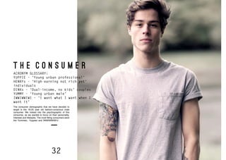 32 33
T H E C O N S U M E R
ACRONYM GLOSSARY:
YUPPIE – ‘Young urban professional’
HENRYs – ‘High-earning not rich yet’
individuals
DINKs – ‘Dual-income, no kids’ couples
YUMMY – ‘Young urban male’
IWWIWWIWI – ‘I want what I want when I
want it’
The consumer demographic that we have decided to
target is the 18-25 year old fashion-conscious male
consumer. We looked into the psychographic of this
consumer, as we wanted to focus on their personality,
interests and lifestyles. The most fitting consumers were
the ‘Yummies’, ‘Yuppies’ and ‘IWWIWWIWI’s’.
 