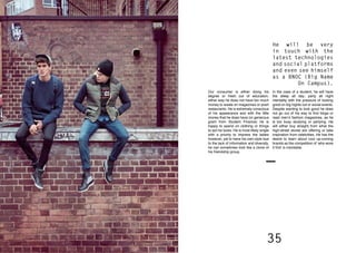 34 35
Our consumer is either doing his
degree or fresh out of education,
either way he does not have too much
money to waste on magazines or posh
restaurants. He is extremely conscious
of his appearance and with the little
money that he does have (or generous
grant from Student Finance) he is
happy to spend on clothing or things
to aid his looks. He is most likely single
with a priority to impress the ladies
however, yet to have his own style due
to the lack of information and diversity,
he can sometimes look like a clone of
his friendship group.
In the case of a student, he will have
the sleep all day; party all night
mentality with the pressure of looking
good on big nights out or social events.
Despite wanting to look good he does
not go out of his way to find blogs or
read men’s fashion magazines, as he
is too busy studying or partying. He
will either buy straight from what the
high-street stores are offering or take
inspiration from celebrities. He has the
desire to learn about cool up-coming
brands as the competition of ‘who wore
it first’ is inevitable.
He will be very
in touch with the
latest technologies
and social platforms
and even see himself
as a BNOC (Big Name
On Campus).
 