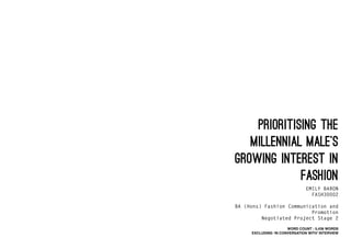 PRIORITISING THE
MILLENNIAL MALE’S
GROWING INTEREST IN
FASHION
EMILY BARON
FASH30002
BA (Hons) Fashion Communication and
Promotion
Negotiated Project Stage 2
WORD COUNT : 5,436 WORDS
EXCLUDING ‘IN CONVERSATION WITH’ INTERVIEW
 