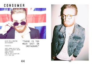 44
C O N S U M E R
P R O F I L E S
ALEX BILLINGTON
20/STUDENT
FAVOURITE:
SHOP? URBAN OUTFITTERS
HANGOUT? STUDENTS UNION
FOOD? BURGERS
HOBBIE? GIRLS
TIME OF DAY? NIGHTTIME
CITY? NEW YORK
“THERE IS TOO
MUCH SHIT ON
INSTAGRAM!”
 
