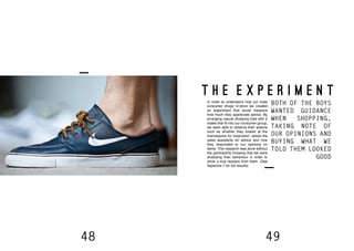 48 49
T H E E X P E R I M E N T
In order to understand how our male
consumer shops in-store we created
an experiment that would measure
how much they appreciate advice. By
arranging casual shopping trips with 2
males that fit into our consumer group,
we were able to observe their actions
such as whether they looked at the
mannequins for inspiration, asked the
sales assistants for advice and how
they responded to our opinions on
items. This research was done without
the participants knowing that we were
analysing their behaviour in order to
show a true reaction from them. (See
Appendix 7 for full results)
BOTH OF THE BOYS
WANTED GUIDANCE
WHEN SHOPPING,
TAKING NOTE OF
OUR OPINIONS AND
BUYING WHAT WE
TOLD THEM LOOKED
GOOD
 