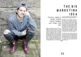 54 55
T H E B I G
M A R K E T I N G
I D E A
When first discussing the best way to
engage the target consumer we were
certain that we were going to create an
online environment of some sort as initial
research suggested that the student
cohort would respond well to it growing up
in a generation where everything is mobile.
We were debating over an online website/
blog style page or go solely mobile in the
form of an app. After researching about
what is already being offered within the
market we decided on the development of
a mobile application, as it is the best way
to stand out against the fast-approaching
advances within the menswear market.
According to VC Bill Gurley, “we are in
the midst of a critical platform transition,”
from browsers to mobile apps (Taylor,
2013). This latest transition is a shift away
from the browsers that ruled the 1990s
and 2000s, but this time towards discrete
mobile apps. No one takes out their phone
and enters ‘http://www.facebook.com’ into
the address bar of their mobile browser;
instead they use the Facebook app, as
well as Snapchat, Instagram, and other
social apps that have come to dominate
our devices and our collective psyche.
The first thing we did was to ask our
millennial consumer about what apps they
currently use in order to understand what
style of app they like, how often they use it
and what the function of it is (see Appendix
5). These results would factor towards
and influence our app development later
on in the process.
TYPICAL MOBILE
USERS CHECK
THEIR PHONES
150 TIMES PER
DAY
 