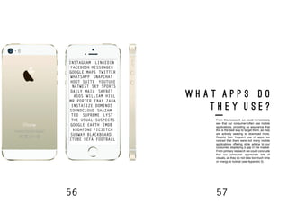 56 57
W H A T A P P S D O
T H E Y U S E ?
From this research we could immediately
see that our consumer often use mobile
applications, providing us assurance that
this is the best way to target them, as they
are actively seeking to download more.
Despite their frequent use of apps, we
noticed that there were not many mobile
applications offering style advice to our
consumer, displaying a gap in the market.
From primary research we could conclude
that our consumer appreciate lots of
visuals, as they do not take too much time
or energy to look at (see Appendix 3).
INSTAGRAM
TWITTER
FACEBOOK MESSENGER
LINKEDIN
SNAPCHATWHATSAPP
GOOGLE MAPS
HOOT SUITE
SKY SPORTS
YOUTUBE
NATWEST
DAILY MAIL SKYBET
WILLIAM HILLASOS
MR PORTER EBAY
INSTASIZE DOMINOS
SOUNDCLOUD SHAZAM
ZARA
TED
THE USUAL SUSPECTS
SUPREME LYST
GOOGLE EARTH
VODAFONE PICSITCH
IMDB
SUBWAY BLACKBOARD
UEFA FOOTBALLITUBE
 