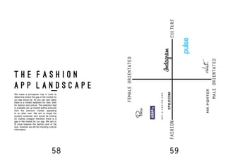 58 59
t h e f a s h i o n
a p p l a n d s c a p e
We made a perceptual map in order to
determine where the gap in the market for
our app would be. As you can see (right)
there is a limited selection for men, both
for fashion and culture. The selection that
is available are up market selling products
from the premium market, appealing
to an older man. We aim to target the
student consumer who would be looking
for clothes cheaper therefore there is a
gap in the market for our app. We aim to
fit more towards the fashion end of the
axis, however we will be including cultural
information.
 