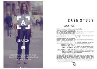 60 61
C A S E S T U D Y
Using the App:
1. Open the App, quick summary of what
features the App has.
2. First time - asks you to sign in via the
App or FB.
3. Suggests followers to start by following.
4. Option to invite friends onto the App
(Good point - brings in new users)
5. Taken onto the homepage screen
- shows your followers recent ‘ASAPs’
and their suggestions. Option to Like or
Comment.(Bad point - it’s not very exciting
to look through other peoples ASAPs. Can
be quite boring)
6. When ‘ASAP’ing, you take a photo of
a swatch of fabric/item of clothing, select
out of the categories what item you’re
interested in finding, then instantly it
comes up with a screen of suggestions.
ASAP54 is a new app that integrates image
recognition technology, crowdsourcing
and a team of stylists to help users find
and buy items they like, offering a new
way of searching and shopping for fashion
online. There is a growing trend for this
type of visual search.
Its visual recognition app that matches
images of clothing and accessories to
identical or similar products stored in its
database, then directs users to retailers’
ecommerce sites to purchase them.
ASAP54
BRIDGING THE
GAP BETWEEN
INSPIRATION AND
TRANSACTION
Bad point - people have complained that
the results come back too expensive as
they partner with high-end sites such as
Net-a-Porter, Neiman Marcus, Harrods,
Lane Crawford, Barneys and The Outnet.
They created the app to find items based
on colour and texture, rather than price.
 