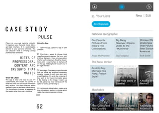 62 63
C A S E S T U D Y
PULSE
Pulse is a news app made by LinkedIn.
It organises your favourite feeds into a
grid-style interface. It is customisable,
tailored to your personal interests. You
can discover what is trending among
professionals worldwide.
Using the App:
1. Open the App, option to sign in with
LinkedIn.
2. First time - asked to choose initial
news/business/companies that you wish
to follow. Bad point - there is no description
of what each company is. Could be clearer.
Good point - easy interface to start you off
on the App. Helping hand to push you in
the right direction.
3. Next page - The news groups/channels
that you follow are sectioned separately,
showing images of each news story with
a brief headline. It’s up to the consumer if
they wish to find more information about
it. By clicking on the image, it opens up
the full article in a clear interface with the
option of saving and sharing it.
4. Find more to follow button - opens up a
long-list category section to choose which
news channels/companies to follow.
Bites of
professional
content and
insights that
matter
WHAT WE LIKED
The app is clear and easy to use. It’s
customisable, the reader has control of
what they read and how much information
they receive. The share features allows
readers to pass on articles to friends easily.
The thumbnails of visuals is appealing to
the reader rather than just a headline.
 