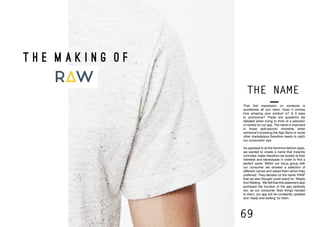 68 69
That first impression on someone is
sometimes all you have. Does it convey
how amazing your product is? Is it easy
to pronounce? These are questions we
debated when trying to think of a selection
of names for our app. The name is important
in those split-second moments when
someone’s browsing the App Store or some
other marketplace therefore needs to catch
our consumers’ eye.
As opposed to all the feminine fashion apps,
we wanted to create a name that instantly
connotes males therefore we looked at their
interests and stereotypes in order to find a
perfect name. Within our focus group with
our consumer we showed a selection of
different names and asked them which they
preferred. They decided on the name ‘RAW’
that we also thought could stand for ‘Ready
And Waiting’. We felt that this statement also
portrayed the function of the app perfectly
too, as our consumer likes things handed
to them, our app will be constantly updated
and ‘ready and waiting’ for them.
THE NAME
T H E M A K I N G O F
 