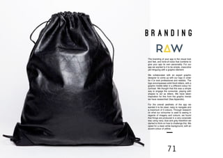 70 71
the branding
B R A N D I N G
The branding of your app is the visual look
and feel, and tone-of-voice that combine to
give your app its own personality. For our
app we wanted to it to be simple, masculine
yet intriguing with a graphic element.
We collaborated with an expert graphic
designer to come up with our logo in order
for it to look professional and realistic. The
logo encompasses solid block letters, with a
graphic middle letter in a different colour for
contrast. We thought that this was a simple
way to engage the consumer, playing with
shapes to act as letters. We have taken
inspiration for this from the graphic trends
we have researched (See Appendix).
For the overall aesthetic of the app we
wanted it to be clean, easy to navigate and
a maximum of 3 colours. Through research
on what our consumer is used to seeing in
regards of imagery and colours, we found
that things are produced in a very corporate
way using navy, blue and grey therefore we
started to think on how to challenge this. We
opted for a clean white background, with an
accent colour of yellow.
 