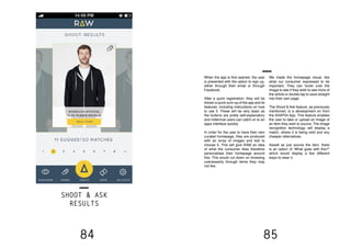 84 85
SHOOT & ASK
RESULTS
When the app is first opened, the user
is presented with the option to sign up,
either through their email or through
Facebook.
After a quick registration, they will be
shown a quick sum-up of the app and its
features, including instructions on how
to use it. These will be very basic as
the buttons are pretty self-explanatory
and millennial users can catch on to an
apps interface quickly.
In order for the user to have their own
curated homepage, they are produced
with an array of images and told to
choose 5. This will give RAW an idea
of what the consumer likes therefore
personalises their homepage around
this. This would cut down on browsing
unecessarily through items they may
not like.
We made the homepage visual, like
what our consumer expressed to be
important. They can hover over the
image to see if they wish to see more of
the article or double tap to save straight
into their own page.
The Shoot & Ask feature, as previously
mentioned, is a development on from
the ASAP54 App. This feature enables
the user to take or upload an image of
an item they wish to source. The image
recognition technology will display a
match, where it is being sold and any
cheaper alternatives.
Aswell as just source the item, there
is an option of ‘What goes with this?”
which would display a few different
ways to wear it.
 