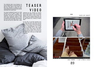 88 89
route to consumer
The millennial male is lazy therefore we
have to target them in a way that does not
take too much effort or time away from
their busy schedule of chatting up girls,
eating kebabs and everything else typically
associated with student boys.
As a way to advertise the app to our male
consumer we will create a teaser video
that they will be able to view/share over
Facebook, YouTube and Vimeo amongst
other social networking platforms. From
conversations with the guys, they explained
how they would more likely share a video
that was cool and fun rather than a video
explaining the app, therefore we decided
that we would create a video that involves
typical male culture in order to grab their
attention. Due to it being a teaser video, we
aim to leave the audience wondering what
the apps features are, creating an enigma
effect.
For the video, we will take inspiration from
the Paper app advert and Duke Dumonts
music video and do a similar birds eye view
shot of a guy walking. He will be spotting
items on clothing/footwear that he likes
in his surroundings and on other people
yet he doesn’t know where to get them.
Due to it being a teaser video, we will not
be explaining the app in it, yet just have
the RAW logo at the end for initial brand
awareness.
T E A S E R
V I D E O
PAPER APP ADVERT
DUKE DUMONT - I GOT U MUSIC VIDEO
 