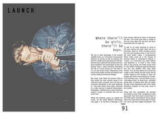 90 91
L A U N C H
We aim to take advantage of the student
nightlife scene, our consumers’ most popular
pastime, by joining up with an existing club
event to create brand awareness for the app.
Sponsoring a night that has already built up a
good reputation has advantages as they will
already have a large following eliminating
the risk of no-one turning up if we were to
run our own launch event. Awareness of the
event will be easier as they will already have
a solid, tested promotional strategy.
We chose ‘Gold Teeth’ the student night as
they attract the most diverse range of our
millennial male consumer and one that our
consumer expressed to like (see Appendix
5). They also travel round cities renowned
for a high volume of students (Manchester,
Nottingham, Sheffield and London) therefore
makes it easier to promote with just one
event host.
Whilst the students queue up outside the
venue, we will utilise iBeacon technology
(see page ?) to transmit a message to the
boys phones offering for them to download
the app. This would give them a nudge to
find out more about the app that has been
advertised with the night out.
To add on an extra incentive to come to
the club, during the event there will be a
promotion team for RAW scouting around
the club and smoking areas in the hunt for
the most stylish males. If photographed
these males could be in the chance of
winning tickets to Dimensions Festival in
Croatia, our consumers top rated festival
(see Appendix 5). In order to see if they
were in the running, the males would have
to ‘Like’ RAW’s Facebook page the following
day and see whether they have been
chosen. If so, all they need to do is share the
image to their friends and the winner will be
chosen based on the number of ‘likes’ the
images gain within the timeframe of a week.
The most likes wins. This will RAW act as a
‘self-esteem team’ for these boys, ultimately
giving them a helping hand with the ladies
but gain brand awareness with more males
becoming intrigued on how they could of
won tickets.
Along with this competition we decided
we wanted to give them something to take
away with them that would remind them of
the RAW brand. A photobooth will be placed
within the clubs where anyone (girls or boys)
can use to get free images developed. The
Where there’ll
be girls,
there’ll be
boys.
 