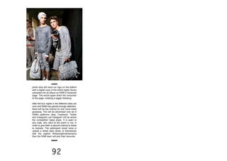 92
photo strip will have our logo on the bottom
with a digital copy of the entire nights library
uploaded into an album on RAW’s Facebook
page. This would again direct the consumer
to the page, creating a bigger following.
After the four nights in the different cities are
over and RAW has gained enough attention,
there will be the chance for one more ticket
giveaway. This will be advertised over all of
RAWs platforms (App, Facebook, Twitter
and Instagram) yet Instagram will be where
the competition takes place. It is open to
any male, who went to the event or not, in
order to give them a second chance to dress
to impress. The participant would have to
upload a street style photo of themselves
with the caption #dressingfordimensions
then the RAW team will pick their favourite.
 