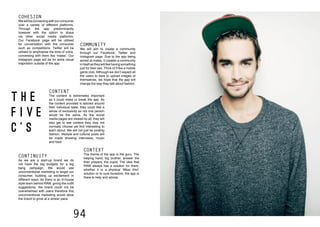 94
T H E
F I V E
C ’ S
route to consumer
5 C’s
COHESION
Wewillbeconnectingwithourconsumer
over a variety of different platforms.
Through the app predominantly
however with the option to share
via other social media platforms.
Our Facebook page will be utilised
for conversation with the consumer
such as competitions. Twitter will be
utilised to emphasise the tone of voice,
conversing with them like ‘mates’. Our
instagram page will be for extra visual
inspiration outside of the app.
COMMUNITY
We will aim to create a community
through our Facebook, Twitter and
Instagram page. Due to the app being
aimed at males, it creates a community
in itself as they will like having something
just for their sex. Think of it like a mobile
gents club. Although we don’t expect all
the users to dare to upload images of
themselves, we hope that the app will
change the way they talk about fashion.
CONTENT
The content is extremeley important
as it could make or break the app. As
the content provided is tailored around
their individual taste, they could feel a
sense of exclusivity as not one person
would be the same. As the social
media pages are viewed by all, they will
also get to see content they may not
normally choose yet find interesting to
learn about. We will not just be posting
fashion, lifestyle and cultural posts will
be made showing interviews, music
and food.
CONTINUITY
As we are a start-up brand we do
not have the big budgets for a big
bang campaign. We would use
unconventional marketing to target our
consumer, building up excitement in
different ways. As there is an in-house
style team behind RAW, giving the outfit
suggestions, the brand could not be
overwhelmed with users therefore this
unconventional marketing would allow
the brand to grow at a slower pace.
CONTEXT
The theme of the app is the guru. The
helping hand, big brother, answer the
their prayers, the cupid. The idea that
RAW always has a solution for them,
whether it is a physical ‘Wear this!’
solution or to cure boredom, the app is
there to help and advise.
 