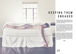 96 97
K E E P I N G T H E M
E N G A G E D
We’d hope to leave a lasting impression on our
consumer once they see how amazing the app
is, however they might need a little kick up the
bum every once in a while.
On the app we will give them the option to sign
up on the mailing list. This will mean they get
sent a monthly newsletter, a sum-up of the
month showing the most viewed items, products
they might of missed and what the expect the
following month. These newsletters may have
exclusive vouchers on, or even a heads up of
when the sales are coming.
Another way to remind our consumer to use the
app will be using the iBeacon technology. If they
allow the push notifications, everytime they walk
passed a store that they have saved onto their
profile they will get a notification reminding them
the product they searched for was from that
store, or even to give them an exclusive ‘on the
day’ voucher.
 