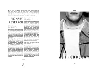 8 9
M E T H O D O L O G Y
We’re sure all women would agree that understanding
the male brain can be one life’s most confusing
challenges. In order to understand our consumer most
effectively, we had to emerge ourselves within their
culture. Converse, spectate and act like them.
Email to brands
See Appendix 2
Gaining insight from professionals
within the menswear industry
was vital in adding credibility to
our idea. We contacted Valet,
a successful online magazine
website for men, to find more
information around the male who
looks online for his fashion needs.
The detailed response they gave
really helped to further shape our
knowledge of our demographic.
Contacting Valet via email was
the most practical method. With
the company being located in
America, a phone interview would
have complicated the process
due to conflicting time zones.
Online Survey
See appendix 1
We created an initial questionnaire
via survey monkey to discover if
our idea had the potential to grow.
The questions were kept to a
minimum intentionally to avoid the
likelihood of our participant losing
concentration and not completing
the survey.
Promoting the questionnaire
through social media platforms,
Facebook and Twitter, proved
to be successful in gaining the
attention of our millennial male,
as sixty-three responded in a
short period of time.
The results confirmed our intuition
of males feeling secondary in the
fashion industry and wanting a
more ‘convenient’ way of sourcing
fashion information. Despite being
brief in content, this survey gave
us the confidence we needed to
move forward and develop our
concept.
Emails to millennial male
See appendix 3
We sought qualitative research to
add depth to our understandings.
We contacted the respondents
through Facebook’s messaging
tool. This allowed us access to
a wide range of respondents
and was direct in communicating
with our target demographic, the
millennial male who are highly
active on social media.
PRIMARY
RESEARCH
 