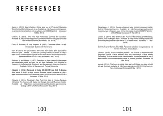 100 101
r e f e r e n c e s
Bacon, J. (2013). Men’s fashion: Online suits you sir | Trends | Marketing
Week. [online] Marketingweek.co.uk.Available at: http://www.marketingweek.
co.uk/trends/mens-fashion-online-suits-you-sir/4006265.article [Accessed
14 Mar. 2014].
Chilvers, S. (2012). The new male fashionista. [online] the Guardian.
Available at: http://www.theguardian.com/fashion/fashion-blog/2012/nov/05/
new-male-fashionista [Accessed 2 Apr. 2014].
Cova, B., Kozinets, R. and Shankar, A. (2007). Consumer tribes. 1st ed.
Amsterdam: Butterworth-Heinemann.
Dahl, M. (2014). Six-pack stress: Men worry more about their appearance
than their jobs - Health - TODAY.com. [online] TODAY. Available at: http://
www.today.com/health/six-pack-stress-men-worry-more-about-their-
appearance-their-2D12117283 [Accessed 4 Mar. 2014].
Dipboye, R. and Wiley, J. (1977). Reactions of male raters to interviewee
self-presentation style and sex. 1st ed. West Lafayette, Ind.: Institute for
Research in the Behavioral, Economic, and Management Sciences, Krannert
Graduate School of Management, Purdue University.
Edwards, J. (2014). Facebook Is Giving $30,000 Of Free Stuff To Anyone
Who Wants To Build An App. [online] Business Insider. Available at: http://
www.businessinsider.com/facebook-fbstart-30000-to-build-apps-2014-4
[Accessed 10 May. 2014].
Edwards, J. (2014). Facebook’s New Push Into Apps Is Genius Because
It Exploits The Secrecy Of Apple And Google. [online] Business Insider.
Available at: http://www.businessinsider.com/facebooks-app-discovery-
strategy-2014-5#!J7KmU [Accessed 9 May. 2014].
Geoghegan, J. (2014). Younger shoppers buoy formal menswear market.
[online] Drapersonline.com. Available at: http://www.drapersonline.com/
news/younger-shoppers-buoy-formal-menswear-market/5058757.article#.
U3CdkF6z5g0 [Accessed 21 Apr. 2014].
Lowery, T. (2014). Why Mobile Is the Future of Advertising and Marketing.
[online] The Huffington Post. Available at: http://www.huffingtonpost.com/
tom-lowery/why-mobile-is-the-future-_b_4796928.html [Accessed 1 Mar.
2014].
Schmitt, N. and Borman, W. (1993). Personnel selection in organizations. 1st
ed. San Francisco: Jossey-Bass.
uSwitch, (2014). Future of mobile phones - The Future Of Mobile Phones
Beginners Guide. Future Mobiles Help and Information. Future Mobile
Technology . Future Mobile Phone Developments.. [online]Available at: http://
www.uswitch.com/mobiles/guides/future_of_mobile_phones/ [Accessed 29
Mar. 2014].
wamda, (2014). The future is mobile: here are the 3 things you need to build
an app. [online] Available at: http://www.wamda.com/2013/12/the-future-is-
here-mobile-app [Accessed 25 Mar. 2014].
 