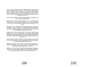 104 105
Perez, S. (2014). Focused On Women, Sprightly Debuts A Visual Content
Platform Showing What’s Hot Across Fashion, Beauty, Design Sites &
More | TechCrunch. [online] TechCrunch. Available at: http://techcrunch.
com/2013/03/29/focused-on-women-sprightly-debuts-a-visual-content-
platform-showing-whats-hot-across-fashion-beauty-design-sites-more/
[Accessed 12 Apr. 2014].
Schmitt, N. and Borman, W. (1993). Personnel selection in organizations. 1st
ed. San Francisco: Jossey-Bass.
Store.mintel.com, (2014). Footwear Retailing - UK - Consumer market
research report - company profiles - market trends - 2013. [online] Available
at: http://store.mintel.com/footwear-retailing-uk-july-2013 [Accessed 10 Apr.
2014].
The Atlantic, (2014). Why Mobile Will Dominate the Future of Media and
Advertising. [online] Available at: http://www.theatlantic.com/business/
archive/2012/06/why-mobile-will-dominate-the-future-of-media-and-
advertising/258069/ [Accessed 18 Mar. 2014].
uSwitch, (2014). Future of mobile phones - The Future Of Mobile Phones
Beginners Guide. Future Mobiles Help and Information. Future Mobile
Technology . Future Mobile Phone Developments.. [online]Available at: http://
www.uswitch.com/mobiles/guides/future_of_mobile_phones/ [Accessed 29
Mar. 2014].
wamda, (2014). The future is mobile: here are the 3 things you need to build
an app. [online] Available at: http://www.wamda.com/2013/12/the-future-is-
here-mobile-app [Accessed 25 Mar. 2014].
Whatis.techtarget.com, (2014). What is geo-fencing (geofencing)? -
Definition from WhatIs.com. [online] Available at: http://whatis.techtarget.
com/definition/geofencing [Accessed 1 Apr. 2014].
WIRED, (2014). Are Men and Women Using Mobile Apps Differently? |
Gadget Lab | WIRED. [online] Available at: http://www.wired.com/2013/04/
men-women-app-usage/?cid=co7127674 [Accessed 8 Apr. 2014].
 