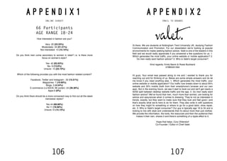 106 107
A P P E N D I X 1
ONLINE SURVEY
66 Participants
AGE RANGE 18-24
How interested in fashion are you?
Very- 22 (33.33%)
Moderately- 34 (51.51%)
Not interested- 10 (15.15%)
Do you think men come secondary to women in retail? i.e. is there more
focus on women’s style?
Yes- 42 (63.63%)
No- 9 (13.6%)
Unsure- 15 (22.72%)
Which of the following provides you with the most fashion related content?
Facebook, Twitter and Instagram - 32 (15.51%)
Magazines- 7 (10.60%)
Blogs- 3 (4.54%)
E-commerce (i.e ASOS, Mr porter)- 24 (36.36%)
Apps-0 (0%)
Do you think there should be a more convenient way to find out all the latest
menswear styles?
Yes 44 (66.66%)
No 11 (16.66%)
Unsure 10 (15.15%)
A P P E N D I X 2
EMAIL TO BRANDS
Hi there. We are students at Nottingham Trent University UK, studying Fashion
Communication and Promotion. For our dissertation we’re looking at popular
environments for males seeking fashion advice. Valet is one of the leaders in this
field and we would really appreciate if you answered a few questions for us. 1.
Which generates the most traffic, your online website or mobile application? 2.
Do men really want fashion advice? 3. Who is Valet’s target consumer?
Kind regards, Emily Baron & Rosie Buckland
07885351594
Hi guys, Your email was passed along to me and I wanted to thank you for
reaching out and for thinking of us. Below are some simple answers and do let
me know if you need anything else. 1. Which generates the most traffic, your
online website or mobile application? Our traffic now breaks down to about 65%
website and 35% mobile (both from their smartphone’s browser and our own
app). But in the evening hours, we see it start to level out and we’ll get nearly a
50/50 split between desktop website traffic and the app. 2. Do men really want
fashion advice? We’ve found that men, much more than women, are looking for
advice and assurances when it comes to dressing. They’re not as interested in
trends, exactly, but they want to make sure that they look and feel good—and
that’s exactly what we’re here to do for them. They also write in with questions
on how they might fix something or where to go for a good tailor, shoe repair,
etc. 3. Who is Valet’s target consumer? Our guy is typically age 18 to 34 and is
looking to live with style and understands that it’s about more than just clothes.
We provide the information, the tools, the resources and then the audience then
makes it their own, shares it and there’s something of a ripple effect to it.
Hope that helps, Cory Ohlendorf
Co-Founder / Editor in Chief Valet
 