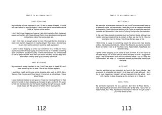 112 113
COREY KINGSLAND
My wardrobe is pretty important to me, I’d like to update it weekly if I could
but I can’t afford to, being a student. I like to read the All Saints lookbook and
I look at Topman online section.
I don’t like to read magazines however I get style inspiration from Instagram
pages such as Men with Class although that is more about appreciating good
clothes/items rather than giving style tips.
I don’t think there is enough advice for men. We would feel too feminine to
read mens fashion magazines or reading blogs.If there was a discreet way
to give men fashion advice it would be really successful.
I prefer in-store shopping as online can sometimes be a bit hit and miss.I
would shop online if I was buying for someone else or if I wanted something
quick unbothered about the quality. I’d feel embarrassed and emasculated
to ask for advice myself. Most men care about how they look but they don’t
want others (mainly other guys) knowing how much.
ANDY WILKINSON
My wardobe is pretty important to me, I don’t feel good in myself if I don’t
have something nice to wear. I like to buy clothes regularly.
I read Mens Health and browse online shopping sites such as ASOS, Zara,
Topman, Risk Couture and River Island. I’d only look at online blogs if it was
about fitness.
I wear whatever I believe to look good or I’d ask my friends/girlfriend for their
opinions. I prefer in-store shopping as it’s easier to get a perfect fit. It’s easier
to find new brands online but the hassle of getting the right size puts me off.I
would always ask the opinions of others before buying online.
MATT BIRULS
My wardrobe is extremeley important to me.I think I subconsciously keep up
to date with trends, not intentionally. I really like to look at magazine editorials
as inspiration. I read the Journal section on Mr Porter as the articles are short,
readable and accessible. I also look at Fucking Young online for inspiration.
In the past I have looked at websites such as Fashion Beans although now
I prefer looking at retailers that do content on their site like Oki-Mi. I like not
looking too hard for things, I like things that are easy to find.
I think there is a gap for something visual that shows men new brands,
clothes, hairstyles and artists etc. I follow Rick Edwards and Jamie Campbell
Bower on twitter. I look at at Tres Bien, Acne, Highsnobiety, HypeBeast and
Selectism blog.
I prefer online shopping as it’s easier to look at trends. It is also easier to
see what things can be worn with as online sites tend to have a ‘suggestion’
page. I like to see what it looks like on someone before I buy it. I really like
customisation, like Nike I.D. It promotes diversity so everyone doesn’t look
the same.
ALEX HART
I see my wardrobe as very important, as I work in the music industry I feel
pressured to constantly look good. I try to keep up to date although I don’t
like to read magazines. Instead I will get inspiration from the artists I work
with. I prefer in-store shopping as it is a chance to try things on.
SURIL PATEL
My wardrobe represents me as a person.I don’t tend to follow trends, I
wear a hand-picked selection of the trends I like at that time. I look online at
Highsnobiety, Four Pins, Hypebeast and Complex. There is enough advice if
you know where to look.
EMAILS TO MILLENNIAL MALES EMAILS TO MILLENNIAL MALES
 