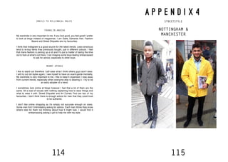 114 115
FRANKLIN ANUCHA
My wardrobe is very important to me. If you look good, you feel good! I prefer
to look at blogs instead of magazines. I am Galla, Edwards Hair, Fashion
Beans and Street Etiquette are my favourites.
I think that Instagram is a good source for the latest trends. Less-conscious
tend to re-buy items they previously bought, just in different colours. I feel
that mens fashion is picking up a lot and it’s just a matter of taking the time
out to look at what’s out there. I can imagine some boys feeling embarrassed
to ask for advice, especially to other boys.
MANNY APRAKU
I like to stand out therefore I will wear what I think others guys won’t wear.
I will try out old styles again, I see myself to have an avant-garde mentality.
My wardrobe is very important to me, I like to keep it organised. I stay away
from current trends, especially when everyone else is wearing it. I try to be
an early adopter of a trend.
I sometimes look online at blogs however I feel that a lot of them are the
same. All a load of visuals with nothing explaining how to wear things and
what to wear it with. Street Etiquette and Art Comes First are two of my
favourites. I don’t think there is enough advice for men that they could trust
to be authentic.
I don’t like online shopping as it’s simply not accurate enough on sizes.
Some men find it intimidating asking for advice. Each man thinks they know
what’s best for them not thinking about how it might look. I would find it
embarrassing asking a girl to help me with my style.
A P P E N D I X 4
STREETSTYLE
NOTTINGHAM &
MANCHESTER
EMAILS TO MILLENNIAL MALES
 