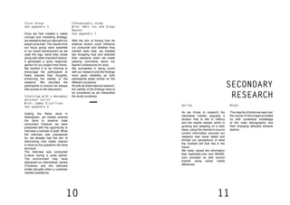 10 11
Interview with a menswear
personal tailor
With: James O’sullivan
See appendix 6
Visiting the Reiss store in
Nottingham, we initially entered
the store to observe male
consumers however we were
presented with the opportunity to
interview a member of staff. While
the interview was unprepared
for, we already had the aim of
discovering how males interact
in-store so the questions did have
structure.
The interview was conducted
in-store during a quiet period.
The environment may have
distracted our interviewee, James
O’Sullivan and the interview
ended abruptly when a customer
needed assistance.
Ethnographic study
With: Matt Fox and Diego
Baynes
See appendix 7
With the aim of finding how far
external factors could influence
our consumer and whether they
wanted style help, we initiated
two shopping trips and watched
their reactions when we made
passing comments about our
fashion preferences for boys.
We succeeded in being covert
with our research and the findings
have good reliability as both
participants acted similar on the
different occasions.
As with all observational research,
the validity of the findings have to
be considered as we interpreted
the study ourselves.
Focus Group
See appendix 5
Once we had created a viable
concept and marketing strategy,
we needed to test our idea with our
target consumer. The results from
our focus group were essential
to our brand development as we
used the logo name they chose
along with other important factors.
It generated a quick response,
perfect for our project time frame.
We wanted it to be informal to
encourage the participants to
freely express their thoughts,
enhancing the validity of the
research. We recorded the
participants to ensure we always
had access to the discussion.
SECONDARY
RESEARCH
Books
Themajorityofbookswereadover
the course of this project provided
us with contextual knowledge
of the male demographic and
their changing attitudes towards
fashion.
Online
As we chose to research the
menswear market, arguably a
division that is still in infancy
and the mobile market, which is
growing and adapting on a daily
basis, using the internet to source
current information ensured our
research was never dated and
formed our perceptions of what
the markets will look like in the
future.
We really valued the information
that mashable.com and WGSN.
com provided us with around
brands using social media
effectively.
 