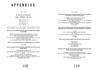 118 119
A P P E N D I X 5
FOCUS GROUP
5 Participants
AGE RANGE 18-24
James Kenyon, 24
Mark Willow, 21
Tom Price, 21
Jack McKenna, 20
Chris Jameson, 22
After explaining our app concept, the promotional event
and involvement with social media. We asked the following;
Would you be interested in using this app? If so, what feature appeals
to you most?
JK: Yes, the point, shoot, ask part seems pretty cool. I’d try it out
MK: Yeah I like that (point,shoot,ask) and also the discover part
TP: I’d use it, probably to get the vouchers
JM: Yeah I’m keen to find new brands that aren’t mainstream yet. At the
moment I find them through blogs.
CJ: I’d download it to try out the recognition technology thing.
Which of the following names do you prefer? CollectiV, Cuff or RAW
(ALL) RAW
Have you heard of the club promoters Gold Teeth and do you ever go
to their nights?
JK: Yeah I’ve been a couple of times
MW: My mate did some promotional work for them so first year we went a
fair bit
TP: Yeah sometimes I go, Bodega is cool
JM: I’ve never been but I want to, meant to be a good night
CJ: I follow them on Facebook, always do good posts. I go when I can, one
of the better nights in Notts
FOCUS GROUP
If the app were to sponsor a Gold Teeth night and throw a competition
to win tickets to a festival, would you go?
JK: Depends if a lot of other people were going
MW: If I liked the festival then yeah
TP: The competition wouldn’t make any difference to me, just depends on
what other nights are on
JM: If I was going out then I would probably go there, if the flyer intrigued me
enough to remember
CJ: Yeah
If your outfit was deemed stylish, would you participate and allow your
photograph to be involved with the national competition on Facebook?
JK: Yeah
MW: I’d doubt I’d get chosen but yeah I would enter
TP: I would
JM: If I think my outfit was on point, if not I’d save myself the embarrassment
of losing
CJ: Yeah
What’s your favourite festival? (you don’t have to have attended)
JK: Dimensions
MW: Lovebox
TP: Gotta be Glasto (Glastonbury)
JM: Dimensions
CJ: Creamfields
Would you ever use the ‘sharing’ option on the app and post an image
to one of your social network sites?
JK: Maybe, if I thought it was needed to be shared
MW: No, I can’t stand it when my Facebook feed is full of things like ‘Sam like
three pics on Instagram’
TP: I probably would
JM: Probably not, unless it was funny or something
CJ: Yeah I wouldn’t rule it out
 