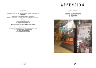 120 121
FOCUS GROUP
Would you allow the app to have access to your information on
Facebook?
JK: If it meant it was easier to create an account yeah
MW: No, I wouldn’t want the app to come up on my Facebook wall before I
tried it out
TP: Yeah
JM: If it was quicker then yeah
CJ: I wouldn’t mind but rather not
What would make you follow RAW on social media?
JK: Funny banter
MW: Maybe if they posted when the app has a new voucher ready
TP: If they posted stuff I found interesting
JM: Useful info about fashion
CJ: Competitions and vouchers
A P P E N D I X 6
MARKET RESEARCH
URBAN OUTFITTERS
& TOPMAN
 