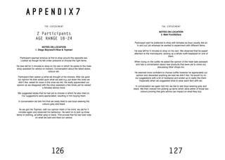 126 127
A P P E N D I X 7
THE EXPERIMENT
2 Participants
AGE RANGE 18-24
NOTES ON LOCATION
1. Diego Baynes/21/Size & Topman
Participant seemed anxious at first to shop around the opposite sex.
Looked as though he felt under pressure to choose the right items.
He was left for 5 minutes to shop on his own in which he spoke to the male
shop assistant for advice on trainers. Conversation about the latest styles,
colours etc.
Participant then asked us what we thought of his choices. After we gave
our opinion he then acted upon what we said e.g. put down the ones we
didn’t like, asked for sizes in the ones we did. He really appreciated our
opinion as we disagreed with the shop assistant a few times yet he valued
a females advice more.
We suggested styles that he had yet to choose in which he also tried on.
Our suggestions were appreciated, resulting in him buying them.
In conversation we told him that we really liked to see boys wearing the
colours grey and black.
As we got into Topman, with our opinion fresh in his mind, we sat for 5
minutes again and observed his behaviour. He went on to pick up three
items of clothing, all either grey or black. This proved that he had took note
on what we said and liked our advice.
THE EXPERIMENT
NOTES ON LOCATION
2. Matt Fox/20/Zara
Participant said he preferred to shop with females as boys usually like an
‘in and out’ job whereas he wanted to experiment with different items.
He was left for 5 minutes to shop on his own. We observed that he payed
attention to the mannequins, picking up a whole outfit displayed on one of
them.
When trying on the outfits he asked the opinion of the male sale assistant
and had a conversation about new products that were yet to come out,
discussing other shops too.
He seemed more confident to choose outfits however he appreciated our
opinion and discarded anything we said we didn’t like. He would try on
our suggestions with a bit of hesitance and ended up to really like them.
Especially when we suggested what to wear each item with etc.
In conversation we again told him we like to see boys wearing grey and
black. We then noticed him picking up items which were either of those two
colours proving that girls advice can impact on what they buy.
 