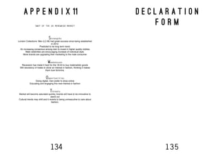 134 135
A P P E N D I X 11
SWOT OF THE UK MENSWEAR MARKET
Strengths
London Collections: Men (LC:M) had great success since being established
in 2012.
Predicted to be long term trend.
An increasing consensus among men to invest in higher quality clothes
Male celebrities are encouraging increase of individual style.
More brands are upgrading their marketing to the male consumer
Weaknesses
Recession has made it hard for the 18-24 to buy materialistic goods
Still reluctancy of males to show an interest in fashion, thinking it makes
them look feminine.
Opportunities
Going digital, men prefer to shop online
Educating and engaging this new-interest in fashion
Threats
Market will become saturated quickly, brands will have to be innovative to
stand out
Cultural trends may shift and it reverts to being unmasculine to care about
fashion.
D E C L A R A T I O N
F O R M
 