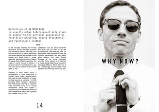 14 15
W H Y N O W ?
Definition of METROSEXUAL
:a usually urban heterosexual male given
to enhancing his personal appearance by
fastidious grooming, beauty treatments,
and fashionable clothes
In the decades following the French
Revolution, fashion theorists observed
that men would dress in the same, dark
uniforms as a way to assure they would
not attract attention as opposed to the
women who would dress in varied,
elaborate garments portraying objects
of beauty. Cole (2000) stated how this
made a men’s interest in fashion a
primary method of identification for gay
men (see Cova, Kozinets and Shankar
2007, p. 78).
However in more recent years, a
renegotiation of what masculinity is
through mass media representations
has made it more acceptable for males
to show fashion as a priority. In 2002,
journalist Mark Simpson introduced
the ‘metrosexual’ referring to a specific
male consumer living in or around
metropolitan areas that spend a
significant amount of time and money on
their appearance (see Cova, Kozinets
and Shankar 2007, p. 79).
Celebrities such as David Beckham
and Brad Pitt are seen to be the
quintessential metrosexuals and as
role models have impacted on how the
younger generations act and speak
about fashion. Terry Betts, Buying
Manager at the online menswear
store Mr Porter reports to of detected
a “really strong fashion guy” consumer
emerging (Chilvers, 2012). The rise of
the increasingly fashion-literate male
validates the reasoning behind our idea.
 