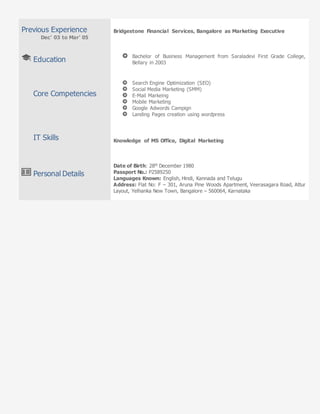 Previous Experience
Dec’ 03 to Mar’ 05
Education
Core Competencies
IT Skills
Personal Details
Bridgestone Financial Services, Bangalore as Marketing Executive
Bachelor of Business Management from Saraladevi First Grade College,
Bellary in 2003
Search Engine Optimization (SEO)
Social Media Marketing (SMM)
E-Mail Markeing
Mobile Marketing
Google Adwords Campign
Landing Pages creation using wordpress
Knowledge of MS Office, Digital Marketing
Date of Birth: 28th December 1980
Passport No.: P2589250
Languages Known: English, Hindi, Kannada and Telugu
Address: Flat No: F – 301, Aruna Pine Woods Apartment, Veerasagara Road, Attur
Layout, Yelhanka New Town, Bangalore – 560064, Karnataka
 