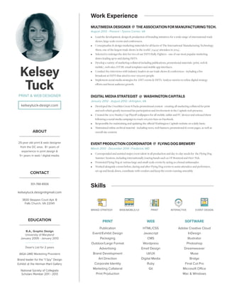 Kelsey
Tuck
PRINT & WEB DESIGNER
CONTACT
301-788-8906
kelseytuck.design@gmail.com
3830 Steppes Court Apt. B
Falls Church, VA 22041
kelseytuck-design.com
ABOUT
25-year old print & web designer
from the DC area. 8+ years of
experience in print design &
5+ years in web / digital media.
Work Experience
MULTIMEDIA DESIGNER THE ASSOCIATION FOR MANUFACTURING TECH.@
August 2013 - Present | Tysons Corner, VA
•• Lead the development, design & production of branding initiatives for a wide range of international trade
shows, large-scale events and conferences.
•• Conceptualize & design marketing materials for all facets of The International Manufacturing Technology
Show, one of the largest trade shows in the world (114,147 attendees in 2014).
•• Selected to redesign the skin for two of our IMTS Rally Fighters - one of our most popular marketing
draws leading up to and during IMTS.
•• Develop a variety of marketing collateral including publications, promotional materials (print, web &
mobile), web sites, HTML email templates and mobile app interfaces.
•• Conduct live interviews with industry leaders at our trade shows & conferences - including a live
broadcast at IMTS that aired to over 100,000 people.
•• Implement social media strategies for AMT events & IMTS. Analyze metrics to refine digital strategy
efforts and boost audience growth.
DIGITAL MEDIA STRATEGIST WASHINGTON CAPITALS
January 2012 - August 2012 | Arlington, VA
•• Developed the Ovechkin Great-8 Packs promotional contest - creating all marketing collateral for print
and web which greatly increased fan participation and involvement in the Capitals web presence.
•• Created the 2012 Stanley Cup Playoff wallpapers for all mobile, tablet and PC devices and released them
following a social media campaign to reach 100,000 fans on Facebook.
•• Responsible for maintaining and updating the official Washington Capitals website on a daily basis.
•• Maintained online archival material - including news, web banners, promotional & event pages, as well as
overall site content.
@
EVENT PRODUCTION COORDINATOR FLYING DOG BREWERY
March 2013 - December 2014 | Frederick, MD
•• Corresponded and assisted major event talent in all production and day-to-day needs for the Flying Dog
Summer Sessions, including internationally touring bands such as Of Montreal and Deer Tick.
•• Promoted Flying Dog at various large and small-scale events by acting as a brand ambassador.
•• Worked alongside a team before, during and after Flying Dog events to assist attendees and performers,
set-up and break-down, coordinate with vendors and keep the events running smoothly.
@
Skills
EDUCATION
B.A., Graphic Design
University of Maryland
January 2009 - January 2013
Dean’s List for 2 years
AIGA UMD Marketing President
Brand leader for the “I Spy” Design
Exhibit at the Herman Maril Gallery
National Society of Collegiate
Scholars Member 2011 - 2013
BRAND STRATEGY PRINTWEB/MOBILE/UI EVENT DESIGNINTERACTIVE
SOFTWARE
Adobe Creative Cloud
InDesign
Illustrator
Photoshop
Dreamweaver
Muse
Bridge
Final Cut Pro
Microsoft Office
Mac & Windows
PRINT
Publication
Event/Exhibit Design
Packaging
Outdoor/Large Format
Advertising
Brand Development
Art Direction
Corporate Identity
Marketing Collateral
Print Production
WEB
HTML/CSS
Javascript
CMS
Wordpress
Email Design
UI/UX
Digital Media
Ruby
Git
 