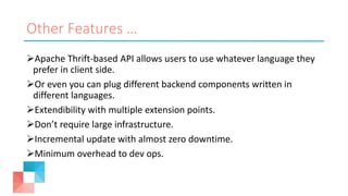 Other Features …
Apache Thrift-based API allows users to use whatever language they
prefer in client side.
Or even you can plug different backend components written in
different languages.
Extendibility with multiple extension points.
Don’t require large infrastructure.
Incremental update with almost zero downtime.
Minimum overhead to dev ops.
 