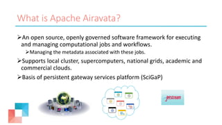 What is Apache Airavata?
An open source, openly governed software framework for executing
and managing computational jobs and workflows.
Managing the metadata associated with these jobs.
Supports local cluster, supercomputers, national grids, academic and
commercial clouds.
Basis of persistent gateway services platform (SciGaP)
 