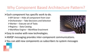 Why Component Based Architecture Pattern?
Each component has specific work to do.
API Server – Hide all component from User
Orchestrator – Take Decisions and Selection
Worker – Execute set of Tasks
Registry - Data Catalog
Workflow Engine – Workflow Enactment
Easy to evolve with new technologies.
AMQP messaging provides inter-component communications.
You can add new components as subscribers to system messages
 