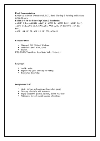 Final Documentation:
Review & Maintain Dimensional, NDT, Sand Blasting & Painting and Release
to Site Reports
Familiar withthe following Codes & Standards:
- ASME II Part A&C&D, ASME V, ASME IX, ASME B31.1, ASME B31.3
- AWS D1.1, AWS D1.5, AWS A2.4, AWS A3.0, EN-ISO 898-1, EN-ISO
898-2
- API 1104, API 5L, API 510, API 570, API 653
Computer Skills
 Microsoft: MS DOS and Windows.
 Microsoft Office: Word, Excel.
 Internet.
ICDL UNESCOcertificate from South Valley University.
Languages
 Arabic: native.
 English:Very good speaking and writing
 French:Fair knowledge.
InterpersonalSkills
 Ability to learn and retain new knowledge quickly
 Working effectively with teamwork
 Highly adaptable, positive, resilient, patient risk-taker
 Willingness to work outside country of residence
 