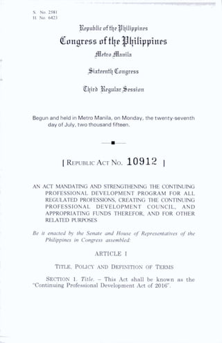 S. No. 2581
H. No. 6423
JJ^public oftljp Pi|iltppittps
Congress 0ftI]^^l|tUppines
iHctroillanila
^^ixterntl] Congress
Cljirb Aguiar Session
Begun and held in Metro Manila, on Monday, the twenty-seventh
day of July, two thousand fifteen.
[ R epublic A ct N o . 10912 I
AN ACT MANDATING AND STRENGTHENING THE CONTINUING
PROFESSIONAL DEVELOPMENT PROGRAM FOR ALL
REGULATED PROFESSIONS, CREATING THE CONTINUING
PROFESSIONAL DEVELOPMENT COUNCIL, AND
APPROPRIATING FUNDS THEREFOR, AND FOR OTHER
RELATED PURPOSES
Be it enacted by the Senate and House of Representatives of the
Philippines in Congress assembled:
ARTICLE I
Title, poucy .ynd definition of Terms
Section l. Title. - This Act shall be known as the
“Continuing Professional Development .Act of 2016”.
 