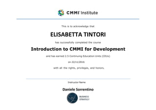 This is to acknowledge that
ELISABETTA TINTORI
has successfully completed the course
Introduction to CMMI for Development
and has earned 2.5 Continuing Education Units (CEUs)
on 22/11/2016
with all the rights, privileges, and honors.
Instructor Name
Daniele Sorrentino
 