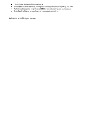 • Develop new month end reports in IDX.
• Trained key stake holders on pulling standard reports and interpreting the data.
• Participated in special projects as a SME for operational reports and analysis.
• Tested and validated new software to ensure data integrity.
References Available Upon Request
 