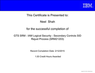 This Certificate is Presented to:
Neel Shah
for the successful completion of
GTS SRM - IAM Logical Security - Secondary Controls SID
Rejust Process (SRM21203)
1.00 Credit Hours Awarded
Record Completion Date: 2/12/2015
Copyright © 2013, IBM Inc. All Rights Reserved.
 