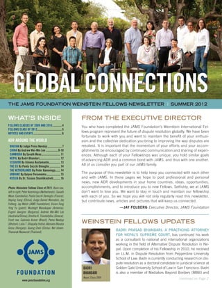 GLOBAL CONNECTIONS
WHAT’S INSIDE
FELLOWS CLASSES of 2009 AND 2010..............4
FELLOWS CLASS of 2012..................................5
NOTICES AND EVENTS........................................6
ADR AROUND THE WORLD
 BHUTAN By Judge Pema Needup.....................7
 CHINA By Andrew Wei-Min Lee..................9-10
 CAMBODIA By Savath Meas...........................11
 NEPAL By Badri Bhandari.............................12
 ECUADOR By Ximena Bustamante................13
  THE EU By Paola Cecchi Dimeglio................14
  THE NETHERLANDS By Peter Kamminga.......14
 UKRAINE By Galyna Yeromenko....................15
 RUSSIA By Dr. Tsisana Shamlikashvili..........16
Photo: Weinstein Fellows Class of 2011. Back row,
left to right: Peter Kamminga (Netherlands); Savath
Meas (Cambodia); Paola Cecchi Demeglio (France);
Heping Jiang (China); Judge Daniel Weinstein, Jay
Folberg, Jay Welsh (JAMS Foundation); Vivian Feng
Ying Yu (guest); Mushegh Manukuyan (Armenia);
Evgeni Georgiev (Bulgaria); Andrew Wei-Min Lee
(Australia/China); Dimitra K. Triantafyllou (Greece).
Front row: Gabriela Asmar (Brazil); Pema Needup
(Bhutan); Laila T. Ollapally (India); Manuela Renáta
Grosu (Hungary); Guang Chen (China). Not shown:
Thanarak Naowarat (Thailand).
WEINSTEIN FELLOWS UPDATES
BADRI
BHANDARI
Nepal, Class 2009
THE JAMS foundation WEINSTEIN FELLOWS NEWSLETTER | SUMMER 2012	
GLOBAL CONNECTIONS
From the Executive Director
You who have completed the JAMS Foundation’s Weinstein International Fel-
lows program represent the future of dispute resolution globally. We have been
fortunate to work with you and want to maintain the benefit of your enthusi-
asm and the collective dedication you bring to improving the way disputes are
resolved. It is important that the momentum of your efforts and your accom-
plishments be encouraged by continued communication and sharing of experi-
ences. Although each of your Fellowships was unique, you hold similar goals
of advancing ADR and a common bond with JAMS, and thus with one another.
All of us consider you part of our JAMS family.
The purpose of this newsletter is to help keep you connected with each other
and with JAMS. In these pages we hope to post professional and personal
news, new ADR developments in your home countries, ideas, opportunities,
accomplishments, and to introduce you to new Fellows. Selfishly, we at JAMS
don’t want to lose you. We want to stay in touch and maintain our fellowship
with each of you. So we hope you will not only regularly read this newsletter,
but contribute news, articles and pictures that will keep us connected.
—Jay Folberg Executive Director, JAMS Foundation
Badri Prasad Bhandari, a practicing attorney
for Nepal’s Supreme Court, has continued his work
as a consultant to national and international organizations
working in the field of Alternative Dispute Resolution in Ne-
pal. Upon completion of his Fellowship in 2010, he received
an LL.M. in Dispute Resolution from Pepperdine University
School of Law. Badri is currently conducting research on dis-
pute resolution as a doctoral candidate in juridical science at
Golden Gate University School of Law in San Francisco. Badri
is also a member of Mediators Beyond Borders (MBB) and
continued on Page 2
www.jamsfoundation.org
 