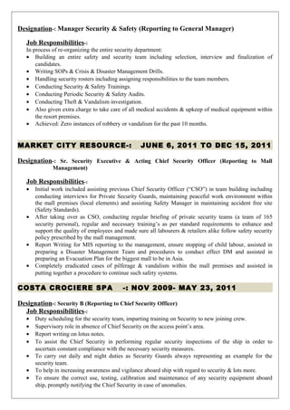 Designation-: Manager Security & Safety (Reporting to General Manager)
Job Responsibilities-:
In process of re-organizing the entire security department:
• Building an entire safety and security team including selection, interview and finalization of
candidates.
• Writing SOPs & Crisis & Disaster Management Drills.
• Handling security rosters including assigning responsibilities to the team members.
• Conducting Security & Safety Trainings.
• Conducting Periodic Security & Safety Audits.
• Conducting Theft & Vandalism investigation.
• Also given extra charge to take care of all medical accidents & upkeep of medical equipment within
the resort premises.
• Achieved: Zero instances of robbery or vandalism for the past 10 months.
MARKET CITY RESOURCE-: JUNE 6, 2011 TO DEC 15, 2011
Designation-: Sr. Security Executive & Acting Chief Security Officer (Reporting to Mall
Management)
Job Responsibilities-:
• Initial work included assisting previous Chief Security Officer (“CSO”) in team building including
conducting interviews for Private Security Guards, maintaining peaceful work environment within
the mall premises (local elements) and assisting Safety Manager in maintaining accident free site
(Safety Standards).
• After taking over as CSO, conducting regular briefing of private security teams (a team of 165
security personal), regular and necessary training’s as per standard requirements to enhance and
support the quality of employees and made sure all labourers & retailers alike follow safety security
policy prescribed by the mall management.
• Report Writing for MIS reporting to the management, ensure stopping of child labour, assisted in
preparing a Disaster Management Team and procedures to conduct effect DM and assisted in
preparing an Evacuation Plan for the biggest mall to be in Asia.
• Completely eradicated cases of pilferage & vandalism within the mall premises and assisted in
putting together a procedure to continue such safety systems.
COSTA CROCIERE SPA -: NOV 2009- MAY 23, 2011
Designation-: Security B (Reporting to Chief Security Officer)
Job Responsibilities-:
• Duty scheduling for the security team, imparting training on Security to new joining crew.
• Supervisory role in absence of Chief Security on the access point’s area.
• Report writing on lotus notes.
• To assist the Chief Security in performing regular security inspections of the ship in order to
ascertain constant compliance with the necessary security measures.
• To carry out daily and night duties as Security Guards always representing an example for the
security team.
• To help in increasing awareness and vigilance aboard ship with regard to security & lots more.
• To ensure the correct use, testing, calibration and maintenance of any security equipment aboard
ship, promptly notifying the Chief Security in case of anomalies.
 