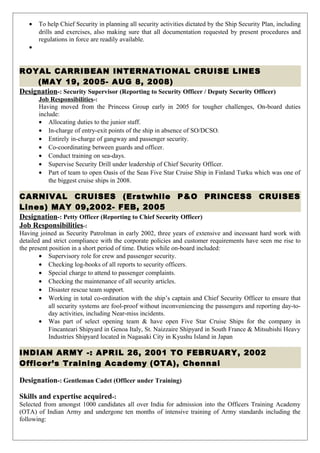 • To help Chief Security in planning all security activities dictated by the Ship Security Plan, including
drills and exercises, also making sure that all documentation requested by present procedures and
regulations in force are readily available.
•
ROYAL CARRIBEAN INTERNATIONAL CRUISE LINES
(MAY 19, 2005- AUG 8, 2008)
Designation-: Security Supervisor (Reporting to Security Officer / Deputy Security Officer)
Job Responsibilities-:
Having moved from the Princess Group early in 2005 for tougher challenges, On-board duties
include:
• Allocating duties to the junior staff.
• In-charge of entry-exit points of the ship in absence of SO/DCSO.
• Entirely in-charge of gangway and passenger security.
• Co-coordinating between guards and officer.
• Conduct training on sea-days.
• Supervise Security Drill under leadership of Chief Security Officer.
• Part of team to open Oasis of the Seas Five Star Cruise Ship in Finland Turku which was one of
the biggest cruise ships in 2008.
CARNIVAL CRUISES (Erstwhile P&O PRINCESS CRUISES
Lines) MAY 09,2002- FEB, 2005
Designation-: Petty Officer (Reporting to Chief Security Officer)
Job Responsibilities-:
Having joined as Security Patrolman in early 2002, three years of extensive and incessant hard work with
detailed and strict compliance with the corporate policies and customer requirements have seen me rise to
the present position in a short period of time. Duties while on-board included:
• Supervisory role for crew and passenger security.
• Checking log-books of all reports to security officers.
• Special charge to attend to passenger complaints.
• Checking the maintenance of all security articles.
• Disaster rescue team support.
• Working in total co-ordination with the ship’s captain and Chief Security Officer to ensure that
all security systems are fool-proof without inconveniencing the passengers and reporting day-to-
day activities, including Near-miss incidents.
• Was part of select opening team & have open Five Star Cruise Ships for the company in
Fincanteari Shipyard in Genoa Italy, St. Naizzaire Shipyard in South France & Mitsubishi Heavy
Industries Shipyard located in Nagasaki City in Kyushu Island in Japan
INDIAN ARMY -: APRIL 26, 2001 TO FEBRUARY, 2002
Officer’s Training Academy (OTA), Chennai
Designation-: Gentleman Cadet (Officer under Training)
Skills and expertise acquired-:
Selected from amongst 1000 candidates all over India for admission into the Officers Training Academy
(OTA) of Indian Army and undergone ten months of intensive training of Army standards including the
following:
 