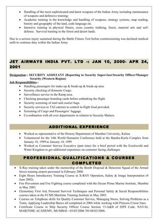 • Handling of the most sophisticated and latest weapons of the Indian Army including maintenance
of weapons and defensive training;
• Academic training in the knowledge and handling of weapons, strategy systems, map reading,
history and geography of the land, code language etc.
• Intensive training in physical fitness, cross country trekking, forest, material arts and self-
defense. Survival training in the forest and desert lands.
Due to a serious injury sustained during the Battle Fitness Test before commissioning was declared medical
unfit to continue duty within the Indian Army
JET AIRWAYS INDIA PVT. LTD -: JAN 10, 2000- APR 24,
2001
Designation-: SECURITY ASSISTANT (Reporting to Security Supervisor/Security Officer/Manager
Security (Western Region)
Job Responsibilities-:
• Handling passengers for make-up & break-up & break-up area.
• Security checking of domestic Cargo.
• Surveillance service in the Ramp area.
• Checking passenger boarding cards before embarking the flight.
• Security screening of mail and courier bags.
• Security services to TAJ caterers to control in-flight food provided.
• Screening of Cargo and Passengers’ luggage.
• Co-ordination with all over departments in relation to Security Matters.
ADDITIONAL EXPERIENCE
• Worked as representative of the History Department of Mumbai University, Kalina
• Volunteered for the 14th World Humanist Conference held at the Bandra-Kurla Complex from
January 10, 1999 to January 14, 1999
• Worked as Customer Service Executive (part time) for a brief period with the Esselworld and
Water Kingdom to get additional experience on customer facing challenges
PROFESSIONAL QUALIFICATIONS & COURSES
COMPLETED
• X-Ray training taken under the mentorship of the Bomb Disposal & Detection Squad of the Armed
forces training airport personnel in February 2000.
• Eight Hours Introductory Training Course in X-RAY Operation, Safety & Image Interpretation (9
June 2002).
• Fire Prevention and Fire Fighting course completed with the Ocean Prima Marine Institute, Mumbai
in May 2003.
• Elementary First Aid, Personal Survival Techniques and Personal Safety & Social Responsibilities
courses taken at the FCMS Maritime Training Institute in May 2003.
• Courses on Telephone skills for Quality Customer Service, Managing Stress, Solving Problems as a
Team, Applying Leadership Basics all completed in 2004 while working with Princess Cruise lines.
• Certificate Course in Ship Security Officer Course Section 13-A&B of ISPS Code. NAVAL
MARITIME ACADEMY, MUMBAI - 03/03/2006 TO 04/03/2006.
 